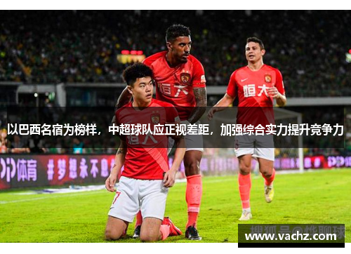 以巴西名宿为榜样，中超球队应正视差距，加强综合实力提升竞争力
